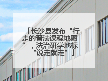 长沙县发布“行走的普法课程地图”，法治研学地标“说走就走”
