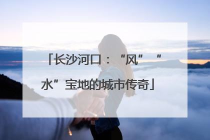 长沙河口：“风”“水”宝地的城市传奇