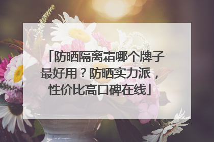 防晒隔离霜哪个牌子最好用？防晒实力派，性价比高口碑在线