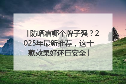 防晒霜哪个牌子强？2025年最新推荐，这十款效果好还巨安全