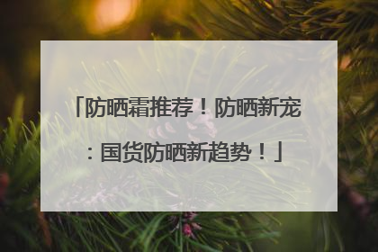 防晒霜推荐！防晒新宠：国货防晒新趋势！