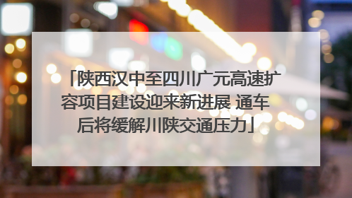 陕西汉中至四川广元高速扩容项目建设迎来新进展 通车后将缓解川陕交通压力