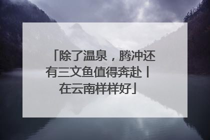除了温泉，腾冲还有三文鱼值得奔赴丨在云南样样好