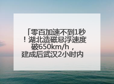 零百加速不到1秒！湖北造磁悬浮速度破650km/h，建成后武汉2小时内可抵达广州