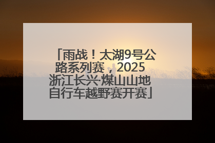雨战！太湖9号公路系列赛，2025浙江长兴·煤山山地自行车越野赛开赛