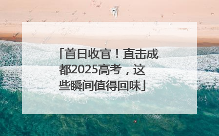 首日收官！直击成都2025高考，这些瞬间值得回味