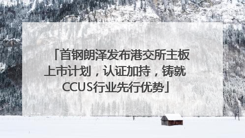 首钢朗泽发布港交所主板上市计划，认证加持，铸就CCUS行业先行优势