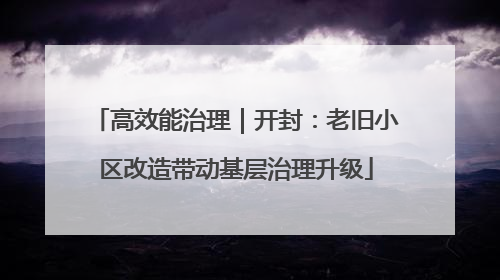 高效能治理｜开封：老旧小区改造带动基层治理升级