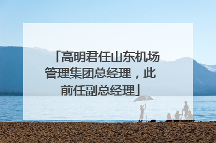 高明君任山东机场管理集团总经理，此前任副总经理