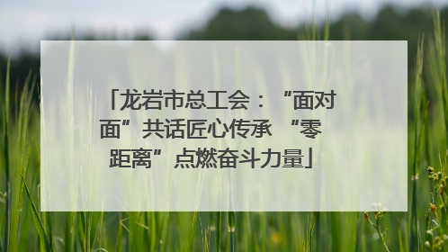 龙岩市总工会：“面对面”共话匠心传承 “零距离”点燃奋斗力量