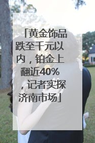 黄金饰品跌至千元以内，铂金上翻近40%，记者实探济南市场