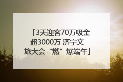 3天迎客70万吸金超3000万 济宁文旅大会“燃”爆端午