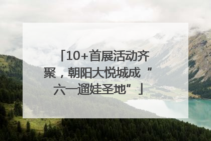 10+首展活动齐聚，朝阳大悦城成“六一遛娃圣地”