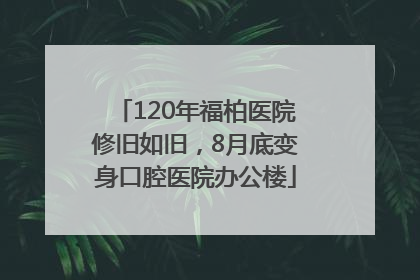 120年福柏医院修旧如旧，8月底变身口腔医院办公楼