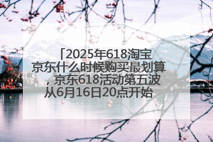 2025年618淘宝京东什么时候购买最划算，京东618活动第五波从6月16日20点开始最便宜优惠！