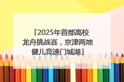 2025年首都高校龙舟挑战赛，京津两地健儿竞速门城湖