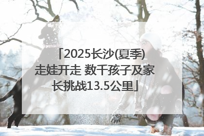 2025长沙(夏季)走娃开走 数千孩子及家长挑战13.5公里