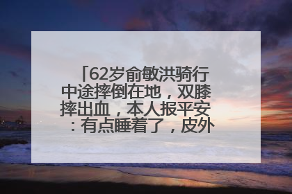 62岁俞敏洪骑行中途摔倒在地，双膝摔出血，本人报平安：有点睡着了，皮外伤，不用担心