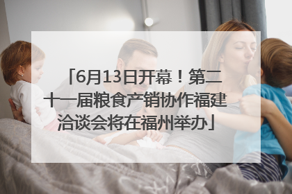 6月13日开幕！第二十一届粮食产销协作福建洽谈会将在福州举办
