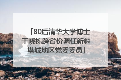 80后清华大学博士于晓栋跨省份调任新疆塔城地区党委委员